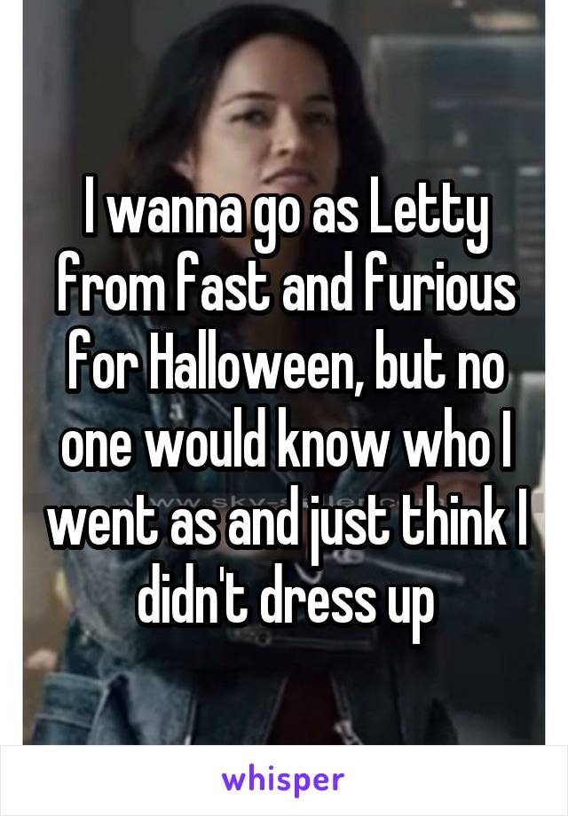 I wanna go as Letty from fast and furious for Halloween, but no one would know who I went as and just think I didn't dress up