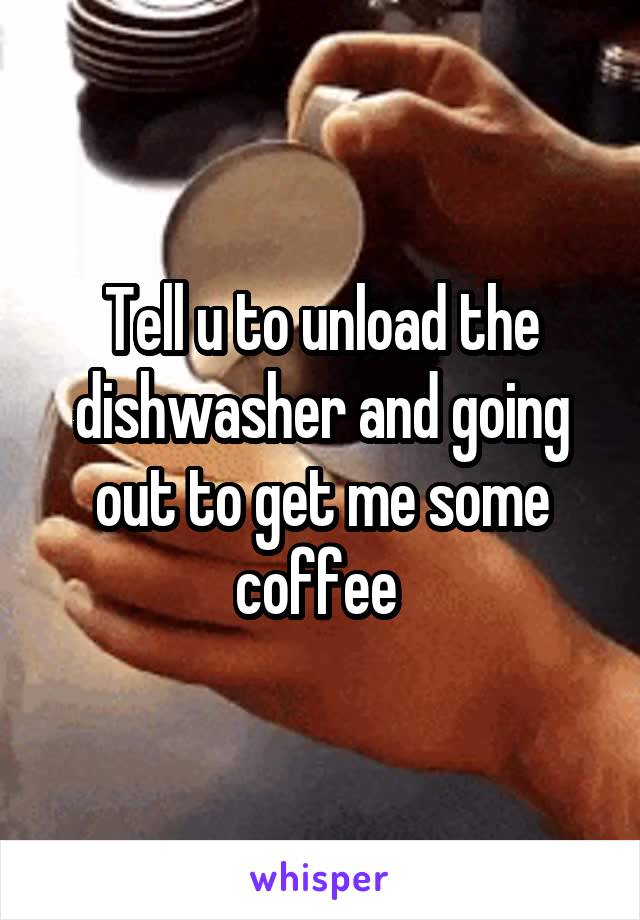 Tell u to unload the dishwasher and going out to get me some coffee 