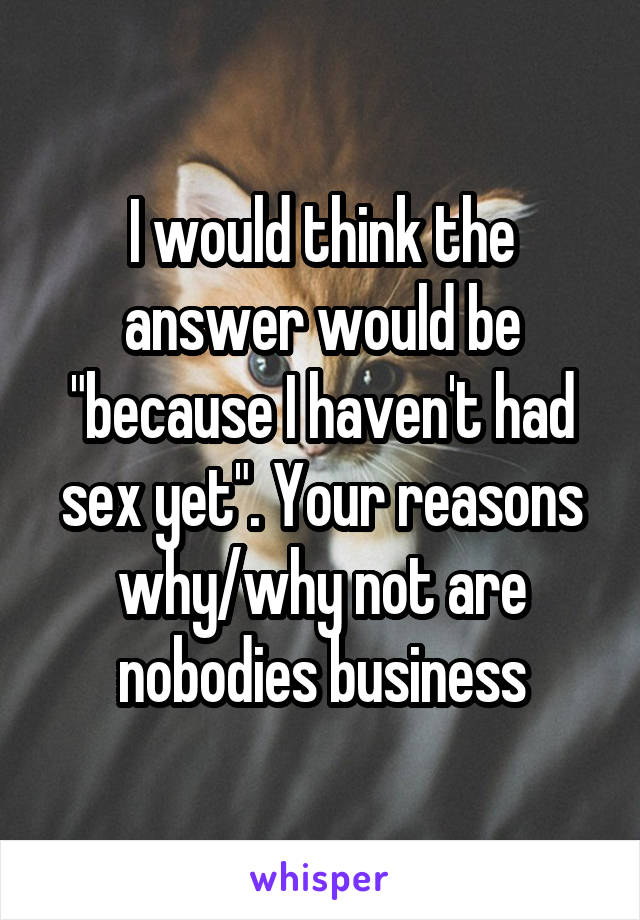 I would think the answer would be "because I haven't had sex yet". Your reasons why/why not are nobodies business