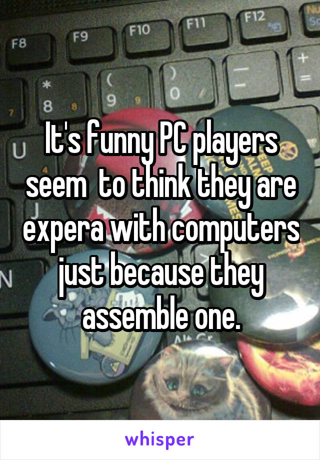 It's funny PC players seem  to think they are expera with computers just because they assemble one.