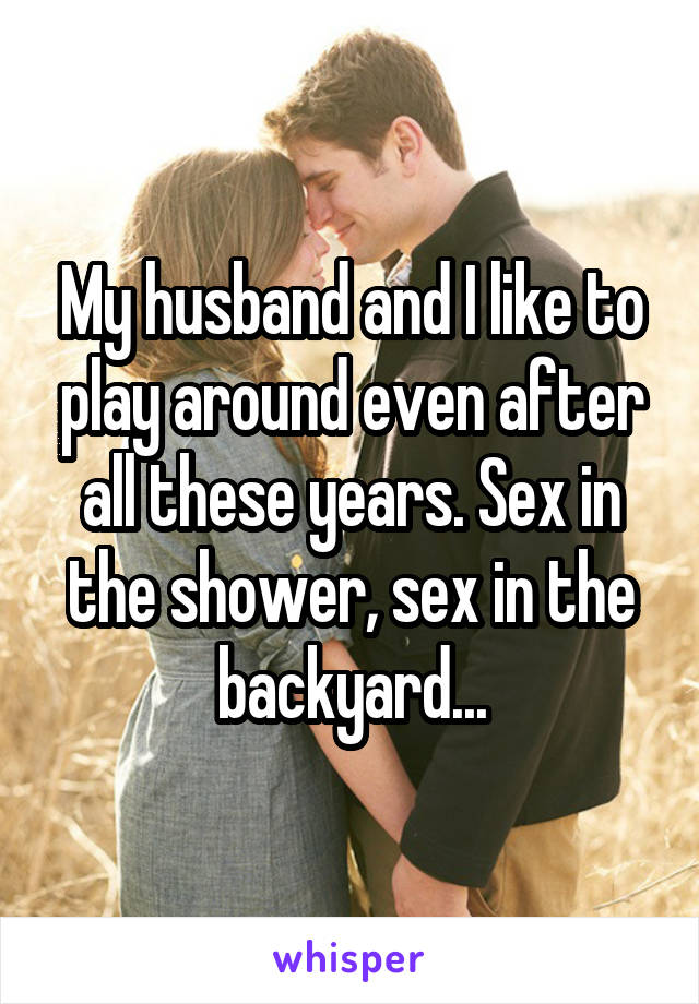 My husband and I like to play around even after all these years. Sex in the shower, sex in the backyard...