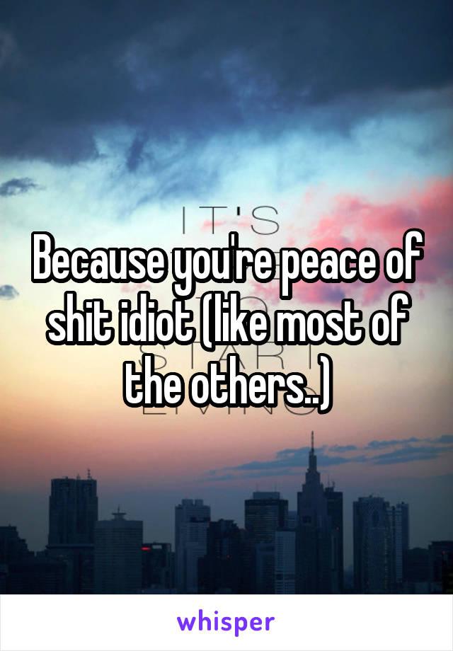 Because you're peace of shit idiot (like most of the others..)
