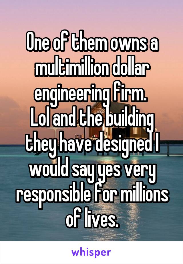 One of them owns a multimillion dollar engineering firm. 
Lol and the building they have designed I would say yes very responsible for millions of lives.