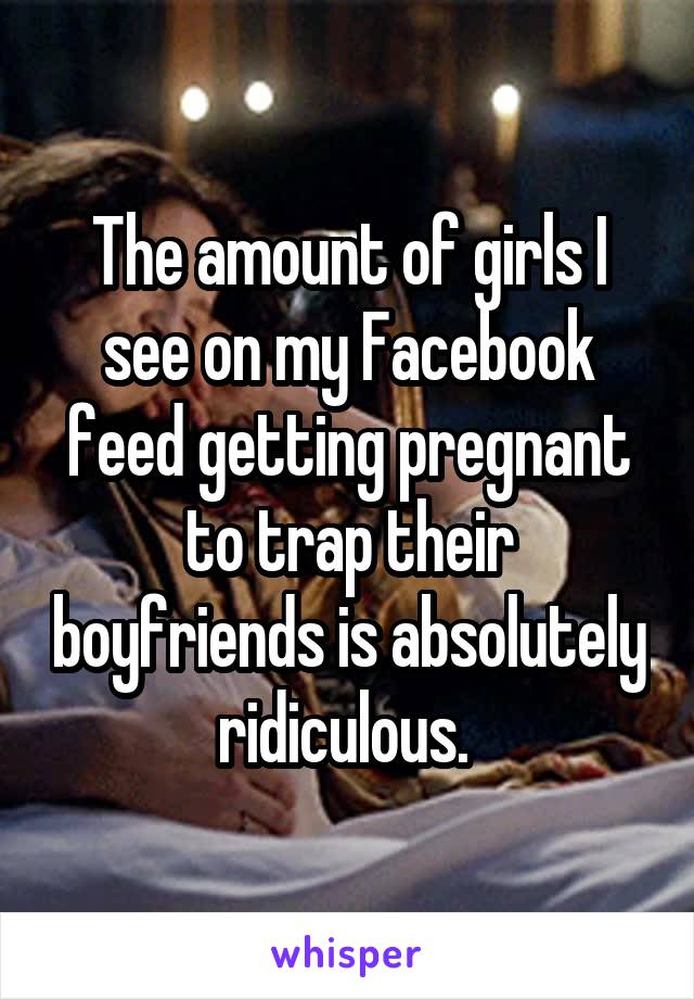 The amount of girls I see on my Facebook feed getting pregnant to trap their boyfriends is absolutely ridiculous. 
