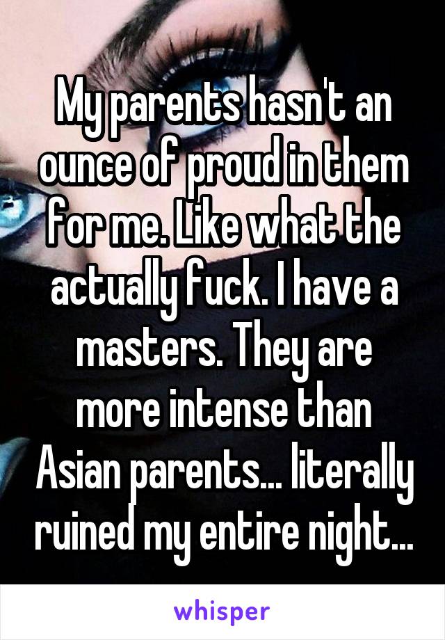 My parents hasn't an ounce of proud in them for me. Like what the actually fuck. I have a masters. They are more intense than Asian parents... literally ruined my entire night...
