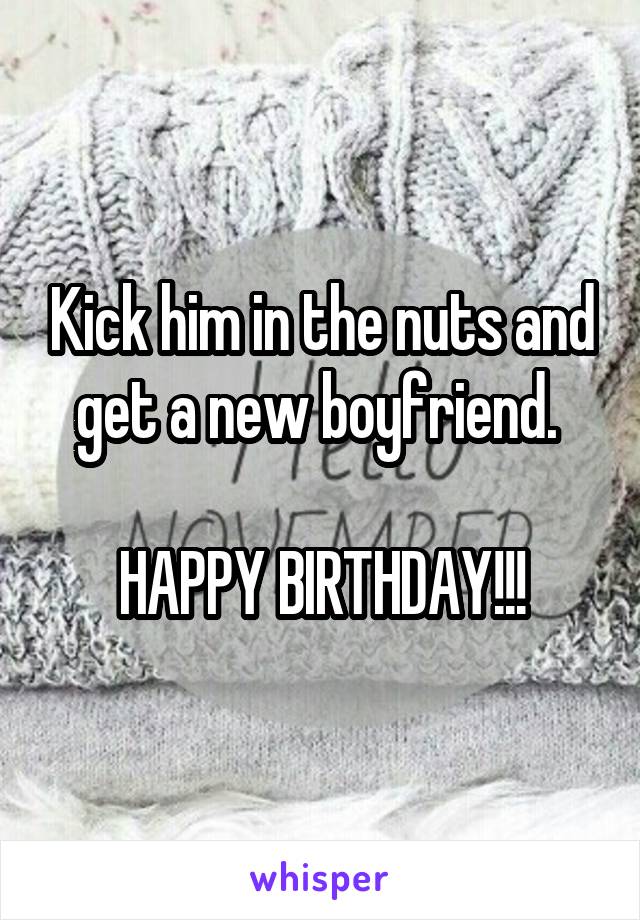 Kick him in the nuts and get a new boyfriend. 

HAPPY BIRTHDAY!!!