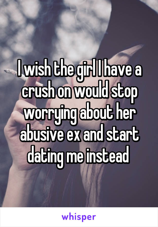 I wish the girl I have a crush on would stop worrying about her abusive ex and start dating me instead 
