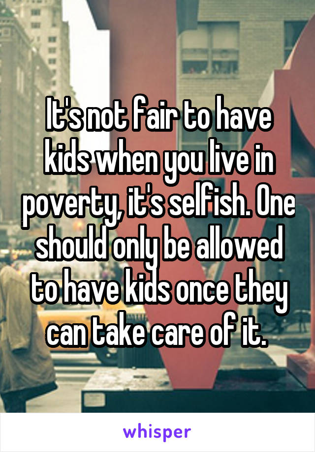 It's not fair to have kids when you live in poverty, it's selfish. One should only be allowed to have kids once they can take care of it. 