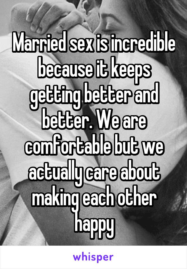 Married sex is incredible because it keeps getting better and better. We are comfortable but we actually care about making each other happy