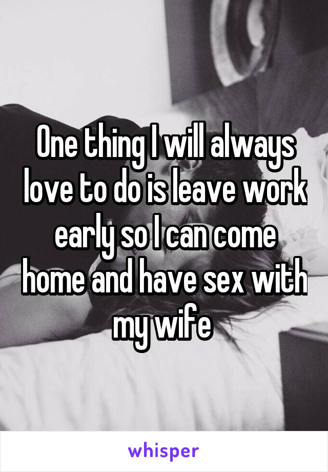 One thing I will always love to do is leave work early so I can come home and have sex with my wife 