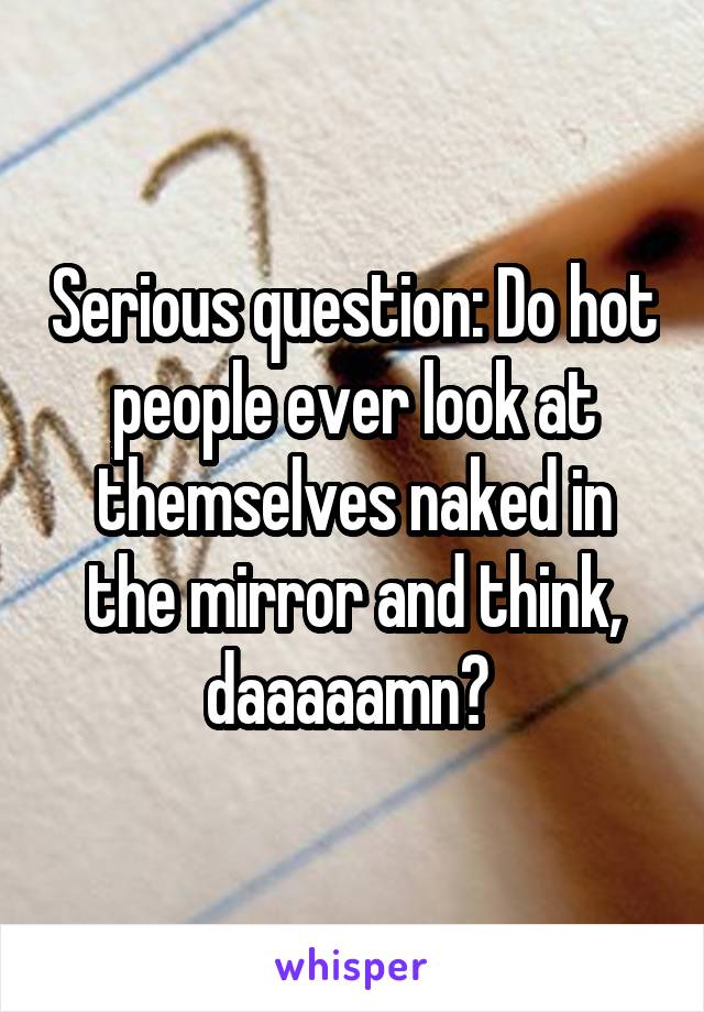 Serious question: Do hot people ever look at themselves naked in the mirror and think, daaaaamn? 