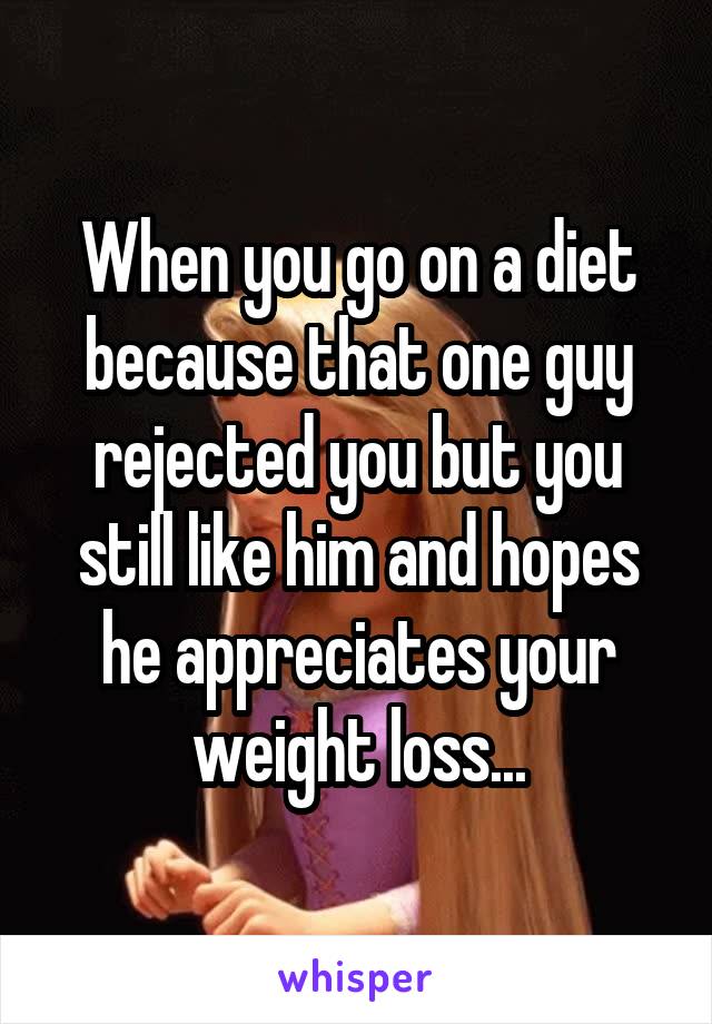 When you go on a diet because that one guy rejected you but you still like him and hopes he appreciates your weight loss...