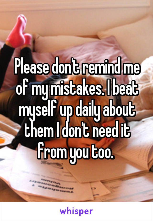 Please don't remind me of my mistakes. I beat myself up daily about them I don't need it from you too. 