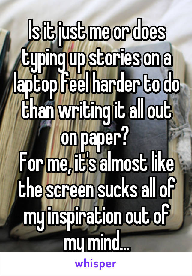 Is it just me or does typing up stories on a laptop feel harder to do than writing it all out on paper? 
For me, it's almost like the screen sucks all of my inspiration out of my mind...