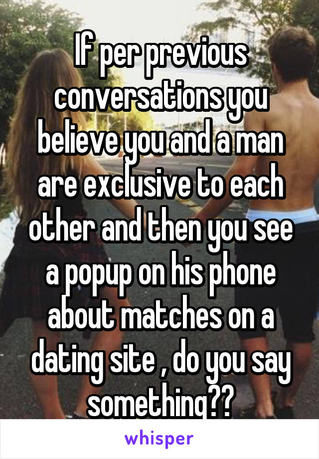 If per previous conversations you believe you and a man are exclusive to each other and then you see a popup on his phone about matches on a dating site , do you say something??