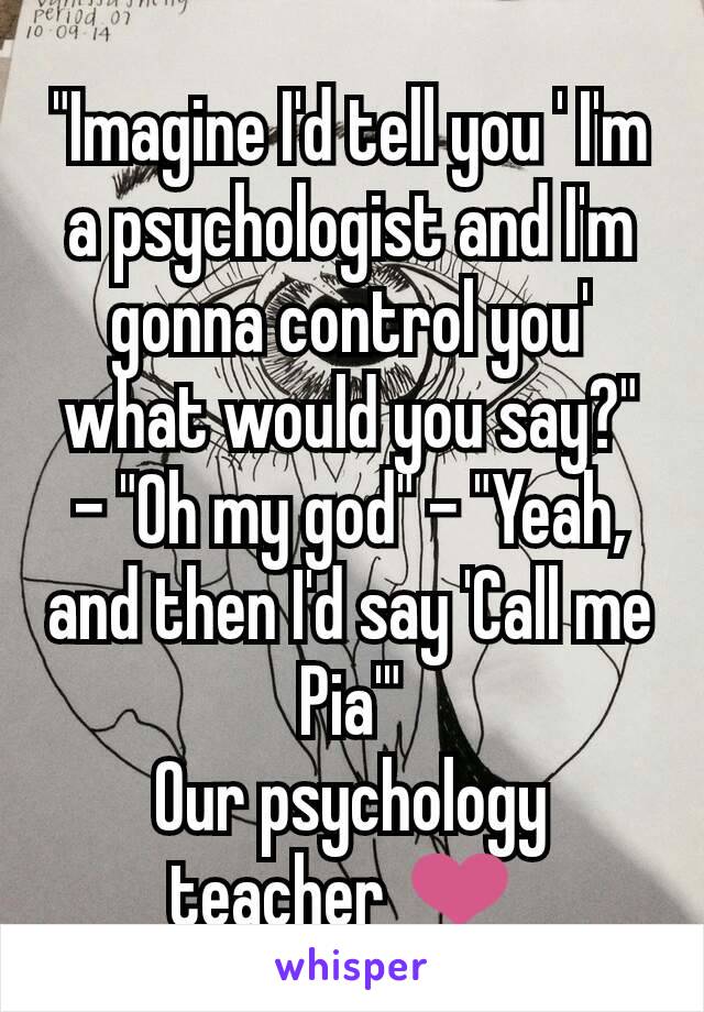 "Imagine I'd tell you ' I'm a psychologist and I'm gonna control you' what would you say?" - "Oh my god" - "Yeah, and then I'd say 'Call me Pia'"
Our psychology teacher ❤ 