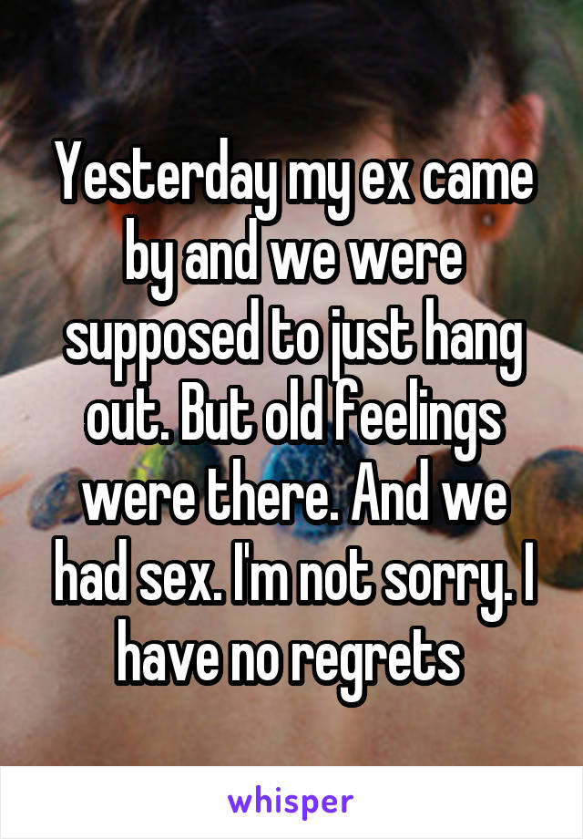Yesterday my ex came by and we were supposed to just hang out. But old feelings were there. And we had sex. I'm not sorry. I have no regrets 