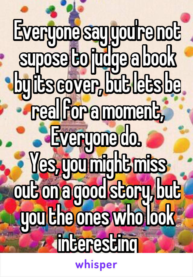 Everyone say you're not supose to judge a book by its cover, but lets be real for a moment, Everyone do. 
Yes, you might miss out on a good story, but you the ones who look interesting