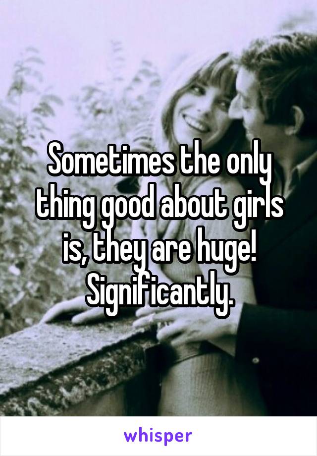 Sometimes the only thing good about girls is, they are huge! Significantly.