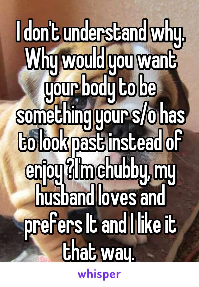 I don't understand why. Why would you want your body to be something your s/o has to look past instead of enjoy ?I'm chubby, my husband loves and prefers It and I like it that way. 