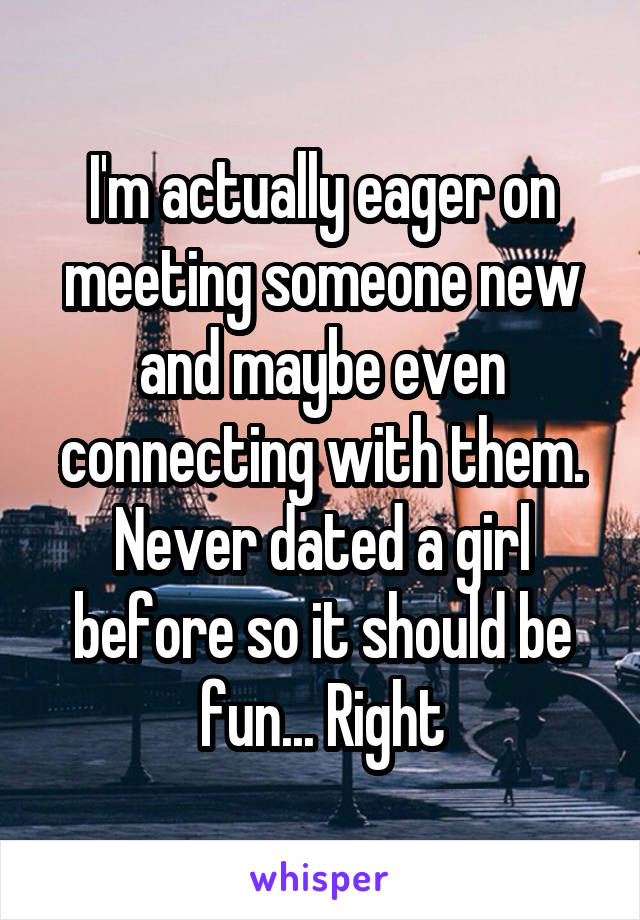 I'm actually eager on meeting someone new and maybe even connecting with them. Never dated a girl before so it should be fun... Right