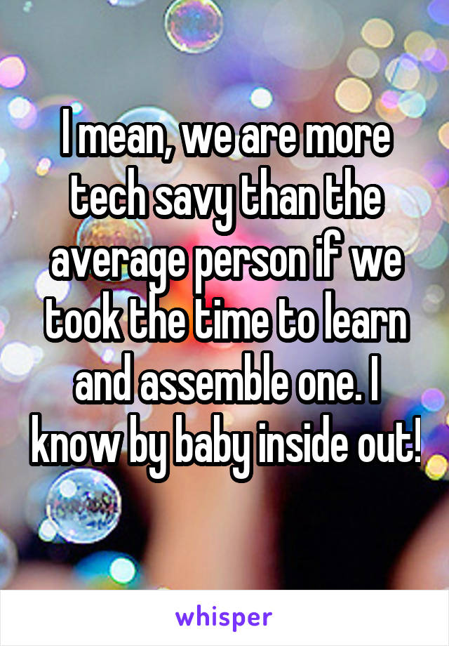 I mean, we are more tech savy than the average person if we took the time to learn and assemble one. I know by baby inside out! 