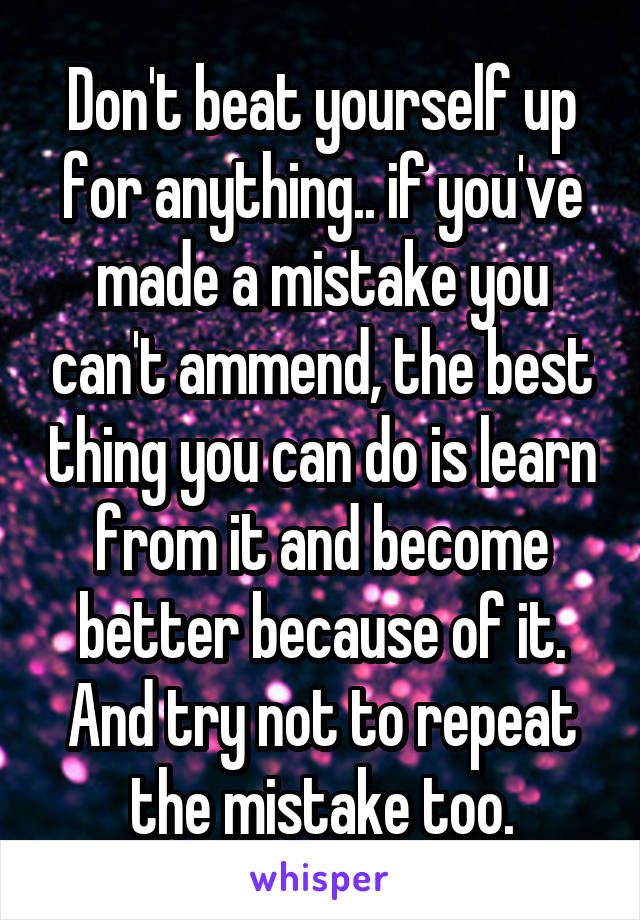 Don't beat yourself up for anything.. if you've made a mistake you can't ammend, the best thing you can do is learn from it and become better because of it. And try not to repeat the mistake too.