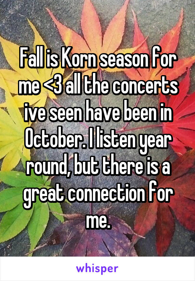 Fall is Korn season for me <3 all the concerts ive seen have been in October. I listen year round, but there is a great connection for me.