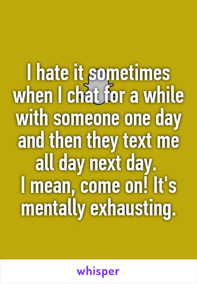 I hate it sometimes when I chat for a while with someone one day and then they text me all day next day. 
I mean, come on! It's mentally exhausting.