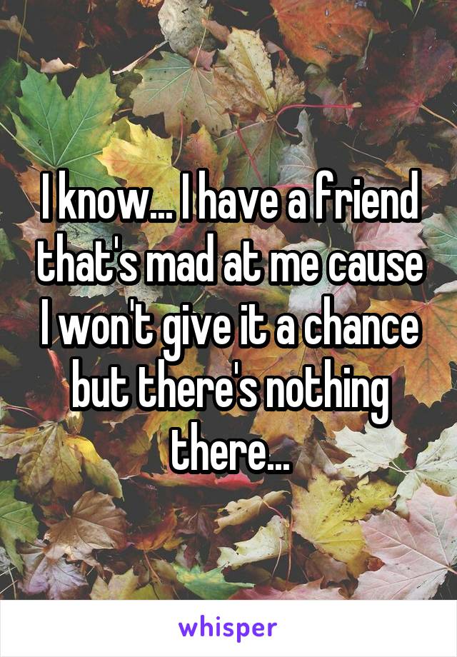 I know... I have a friend that's mad at me cause I won't give it a chance but there's nothing there...