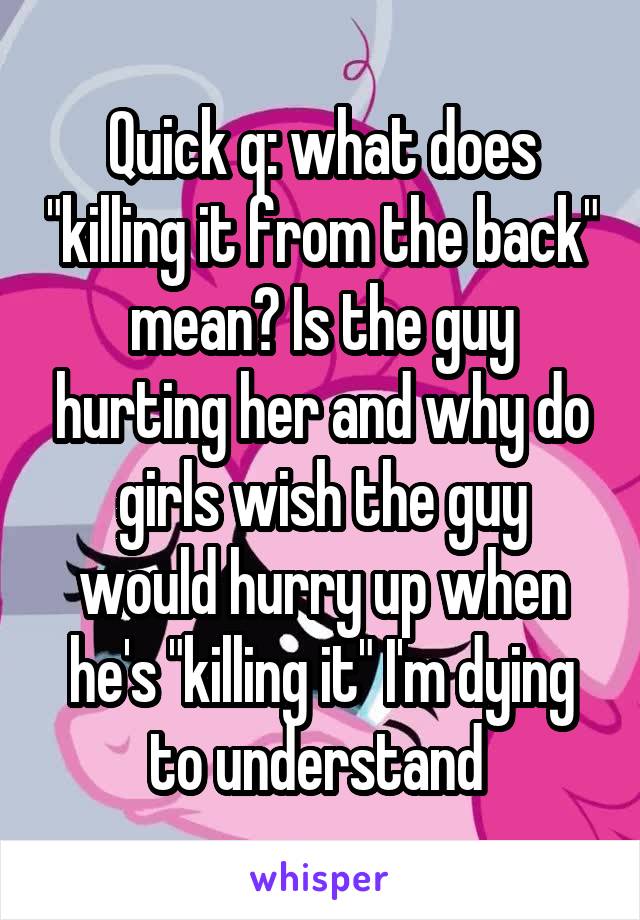 Quick q: what does "killing it from the back" mean? Is the guy hurting her and why do girls wish the guy would hurry up when he's "killing it" I'm dying to understand 