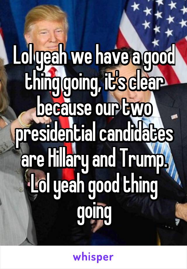 Lol yeah we have a good thing going, it's clear because our two presidential candidates are Hillary and Trump. Lol yeah good thing going