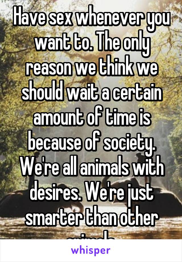 Have sex whenever you want to. The only reason we think we should wait a certain amount of time is because of society. We're all animals with desires. We're just smarter than other animals.