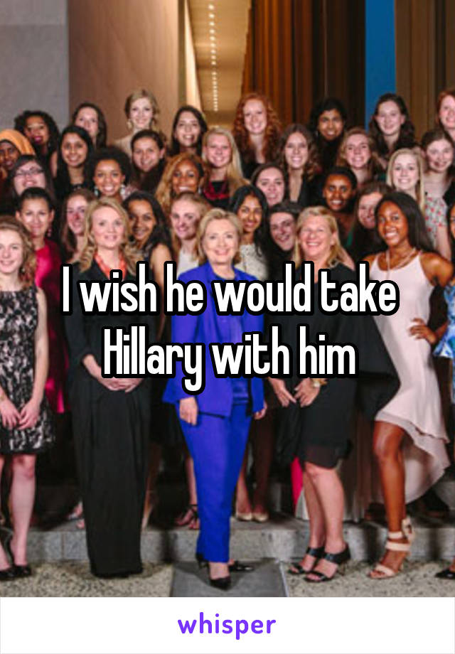 I wish he would take Hillary with him