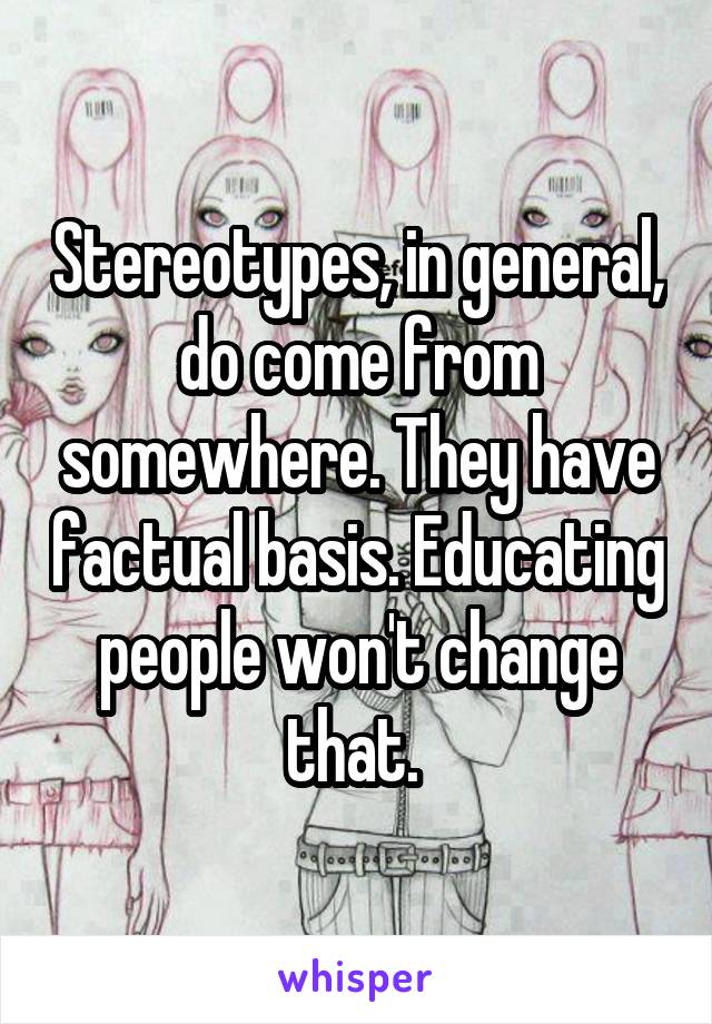 Stereotypes, in general, do come from somewhere. They have factual basis. Educating people won't change that. 