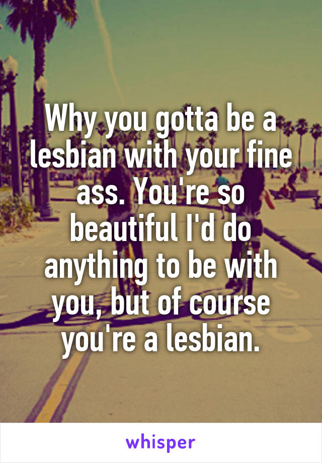 Why you gotta be a lesbian with your fine ass. You're so beautiful I'd do anything to be with you, but of course you're a lesbian.