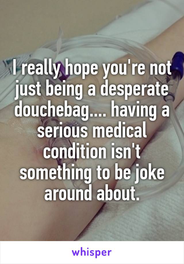 I really hope you're not just being a desperate douchebag.... having a serious medical condition isn't something to be joke around about.