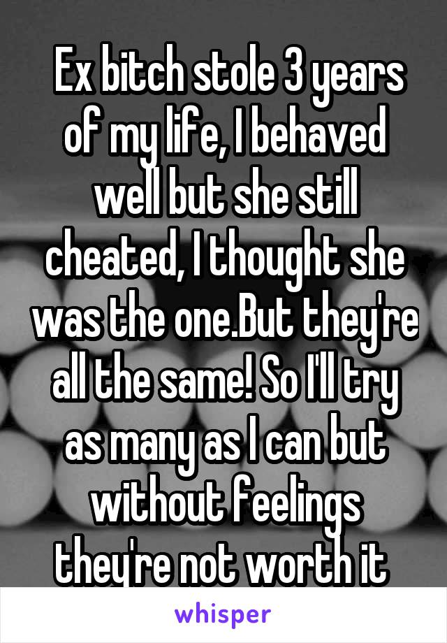  Ex bitch stole 3 years of my life, I behaved well but she still cheated, I thought she was the one.But they're all the same! So I'll try as many as I can but without feelings they're not worth it 