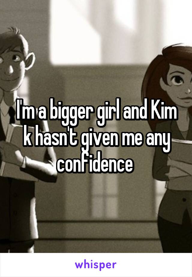 I'm a bigger girl and Kim k hasn't given me any confidence 