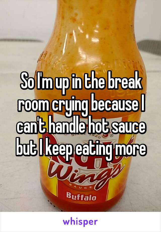 So I'm up in the break room crying because I can't handle hot sauce but I keep eating more
