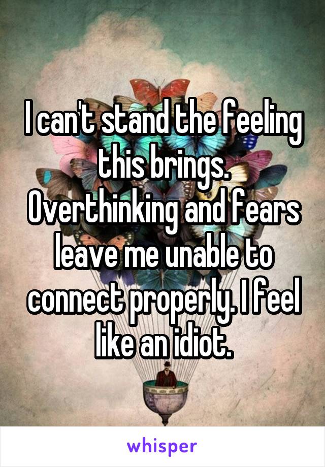 I can't stand the feeling this brings. Overthinking and fears leave me unable to connect properly. I feel like an idiot.