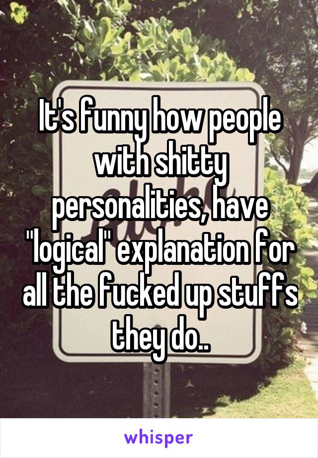 It's funny how people with shitty personalities, have "logical" explanation for all the fucked up stuffs they do..