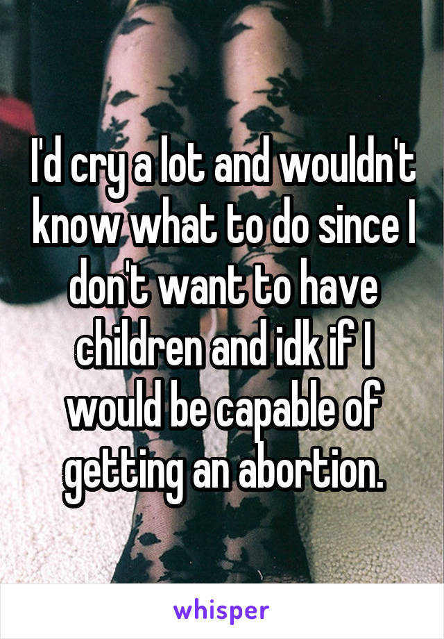 I'd cry a lot and wouldn't know what to do since I don't want to have children and idk if I would be capable of getting an abortion.