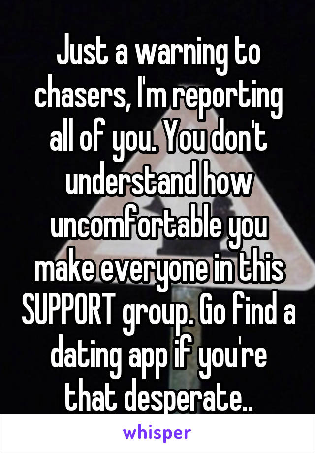 Just a warning to chasers, I'm reporting all of you. You don't understand how uncomfortable you make everyone in this SUPPORT group. Go find a dating app if you're that desperate..