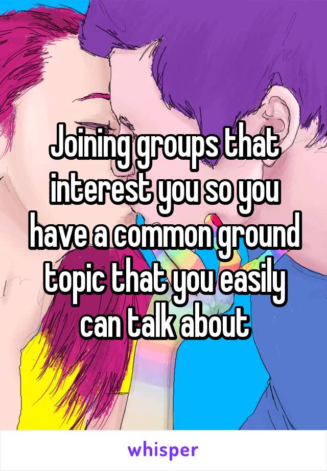 Joining groups that interest you so you have a common ground topic that you easily can talk about