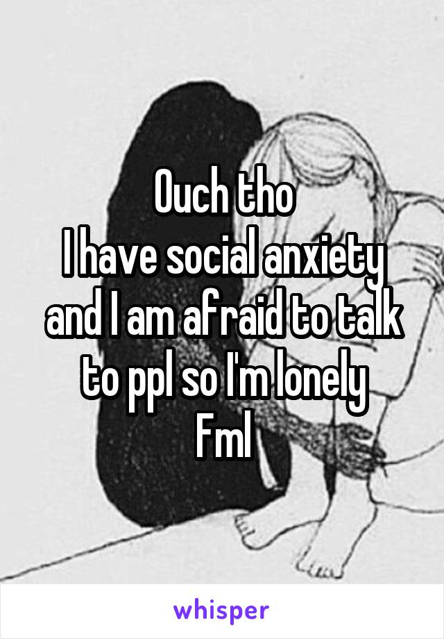 Ouch tho
I have social anxiety and I am afraid to talk to ppl so I'm lonely
Fml