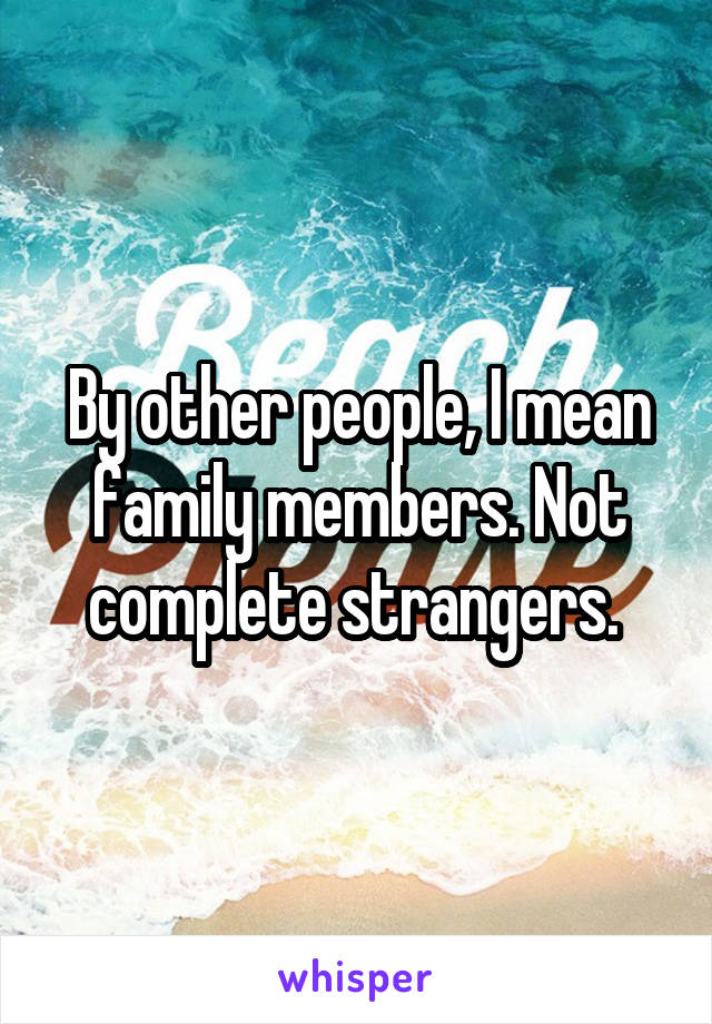 By other people, I mean family members. Not complete strangers. 