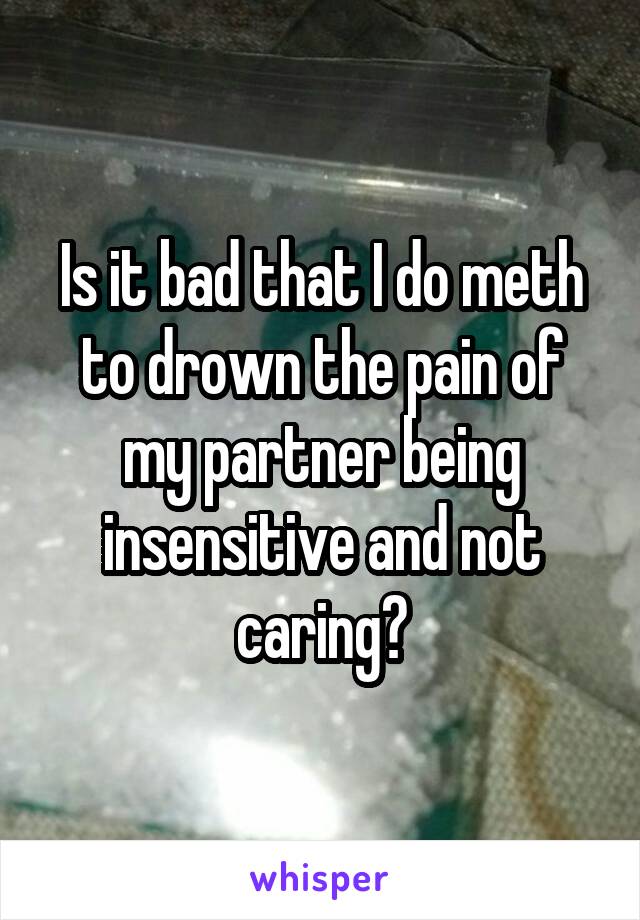 Is it bad that I do meth to drown the pain of my partner being insensitive and not caring?