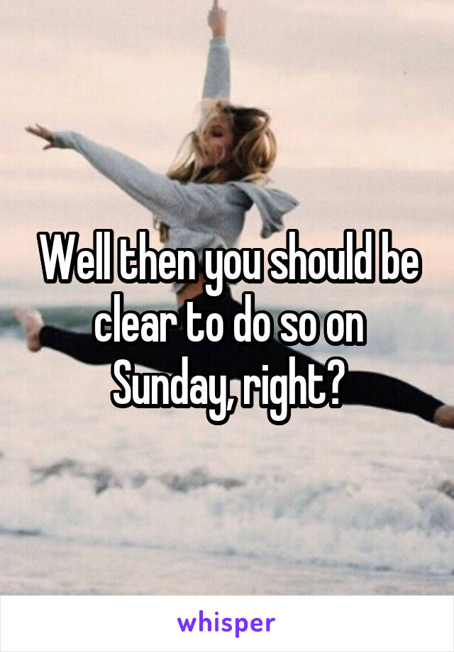 Well then you should be clear to do so on Sunday, right?
