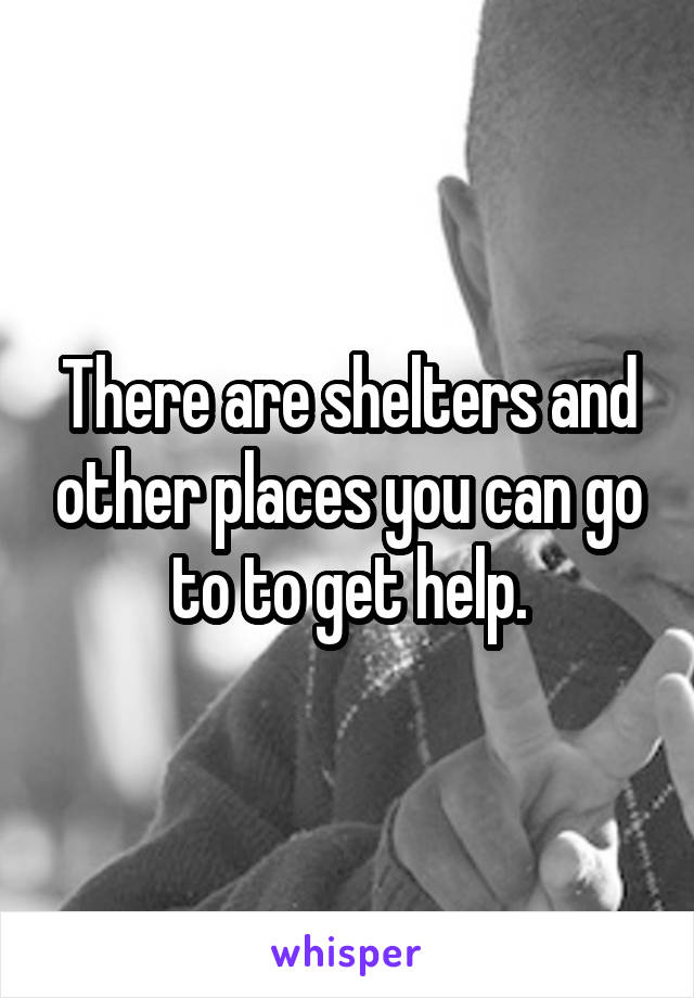 There are shelters and other places you can go to to get help.